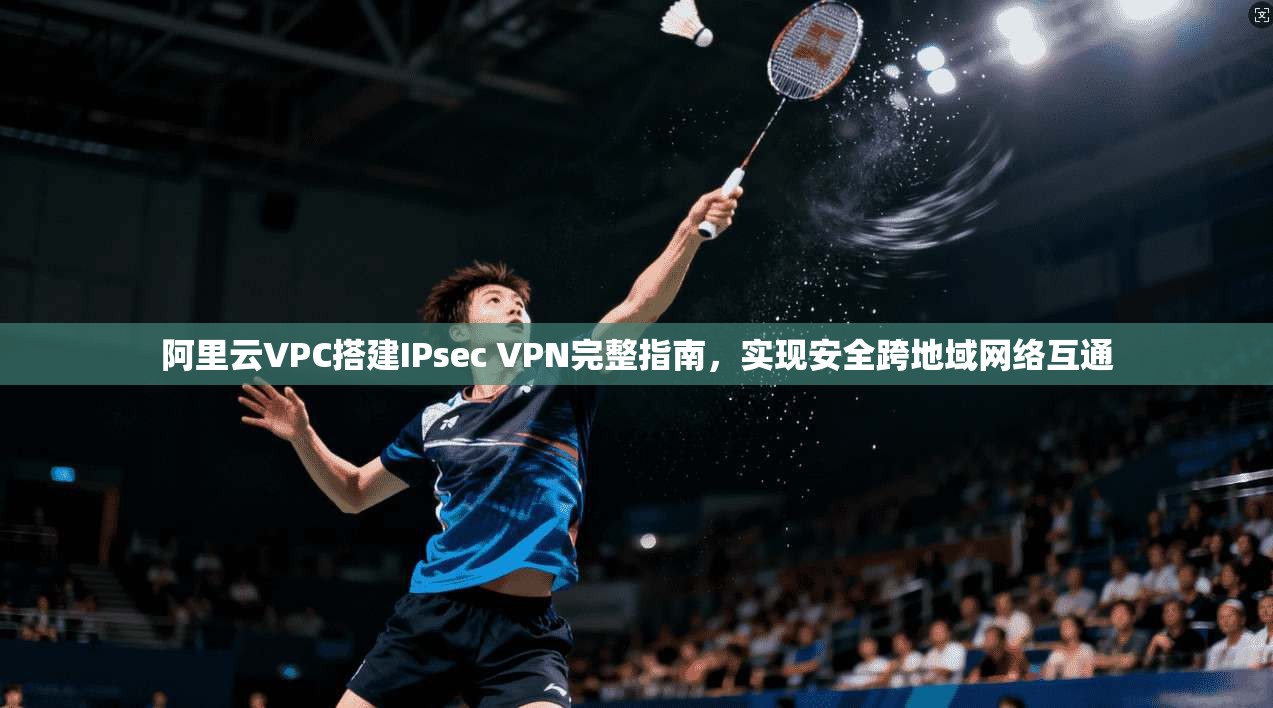 阿里云VPC搭建IPsec VPN完整指南,实现安全跨地域网络互通