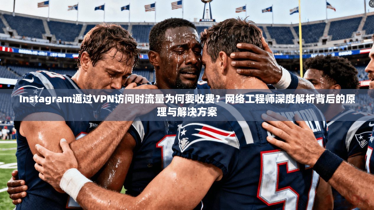 Instagram通过VPN访问时流量为何要收费？网络工程师深度解析背后的原理与解决方案
