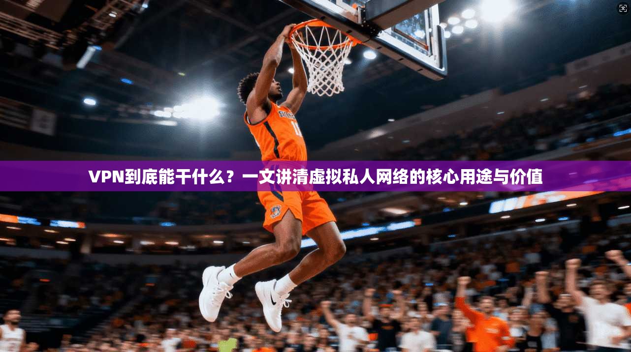 VPN到底能干什么？一文讲清虚拟私人网络的核心用途与价值