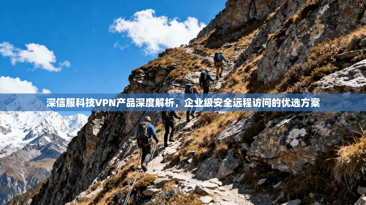 深信服科技VPN产品深度解析，企业级安全远程访问的优选方案