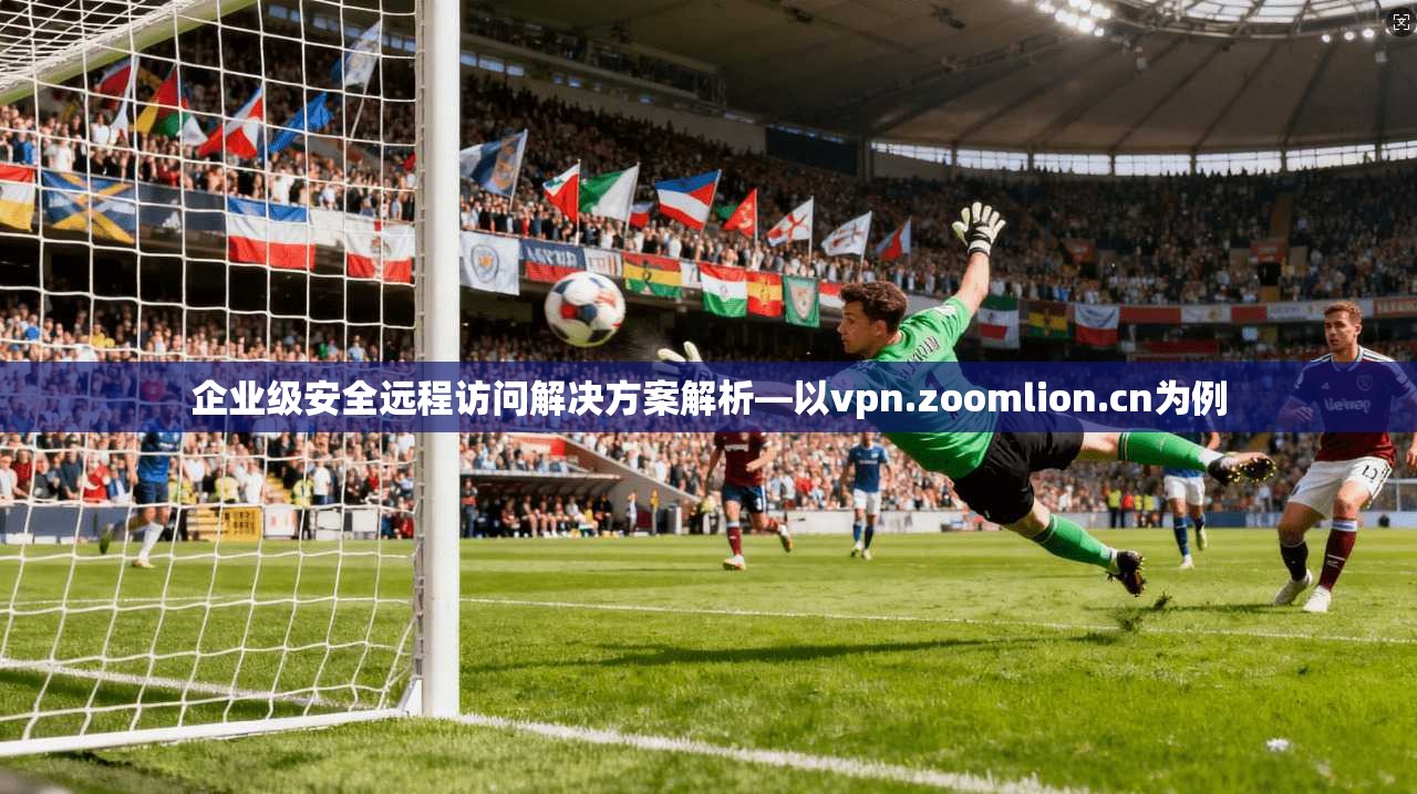 企业级安全远程访问解决方案解析—以vpn.zoomlion.cn为例