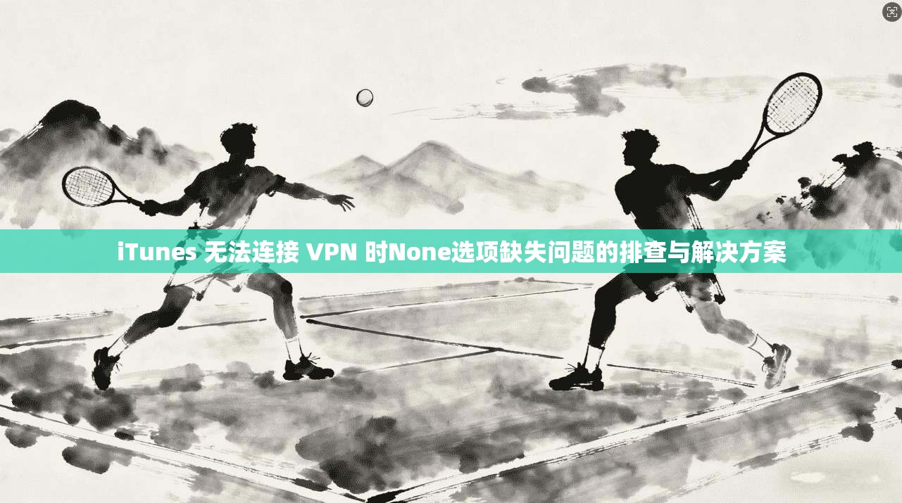 iTunes 无法连接 VPN 时None选项缺失问题的排查与解决方案 iTunes 无法连接 VPN 时None选项缺失问题的排查与解决方案