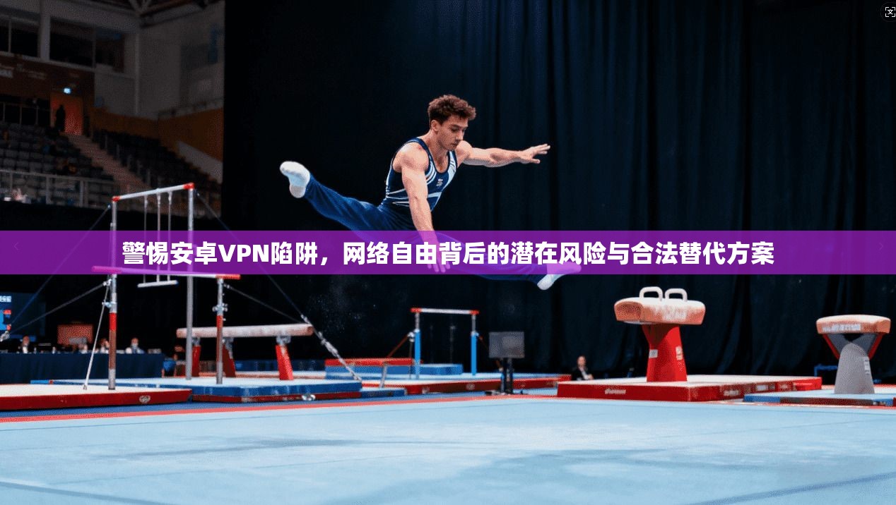 警惕安卓VPN陷阱,网络自由背后的潜在风险与合法替代方案