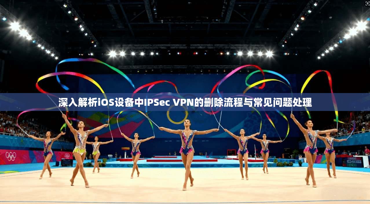 深入解析iOS设备中IPSec VPN的删除流程与常见问题处理