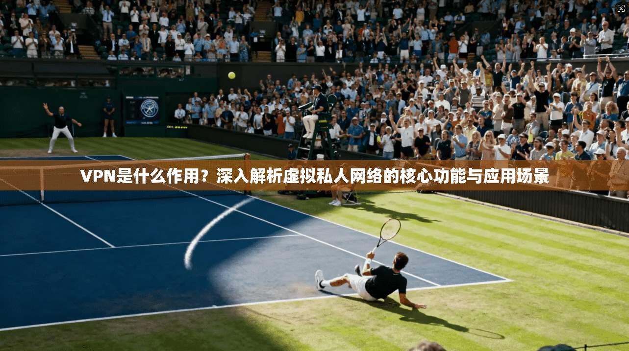 VPN是什么作用?深入解析虚拟私人网络的核心功能与应用场景