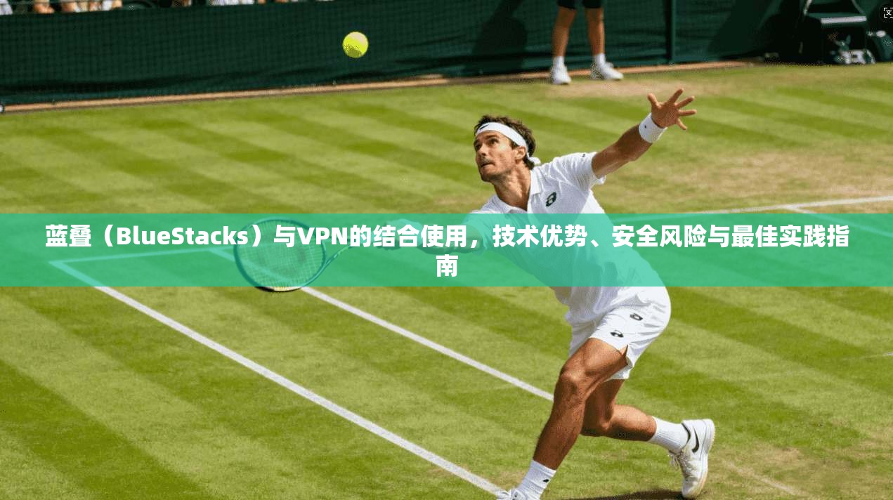 蓝叠（BlueStacks）与VPN的结合使用，技术优势、安全风险与最佳实践指南