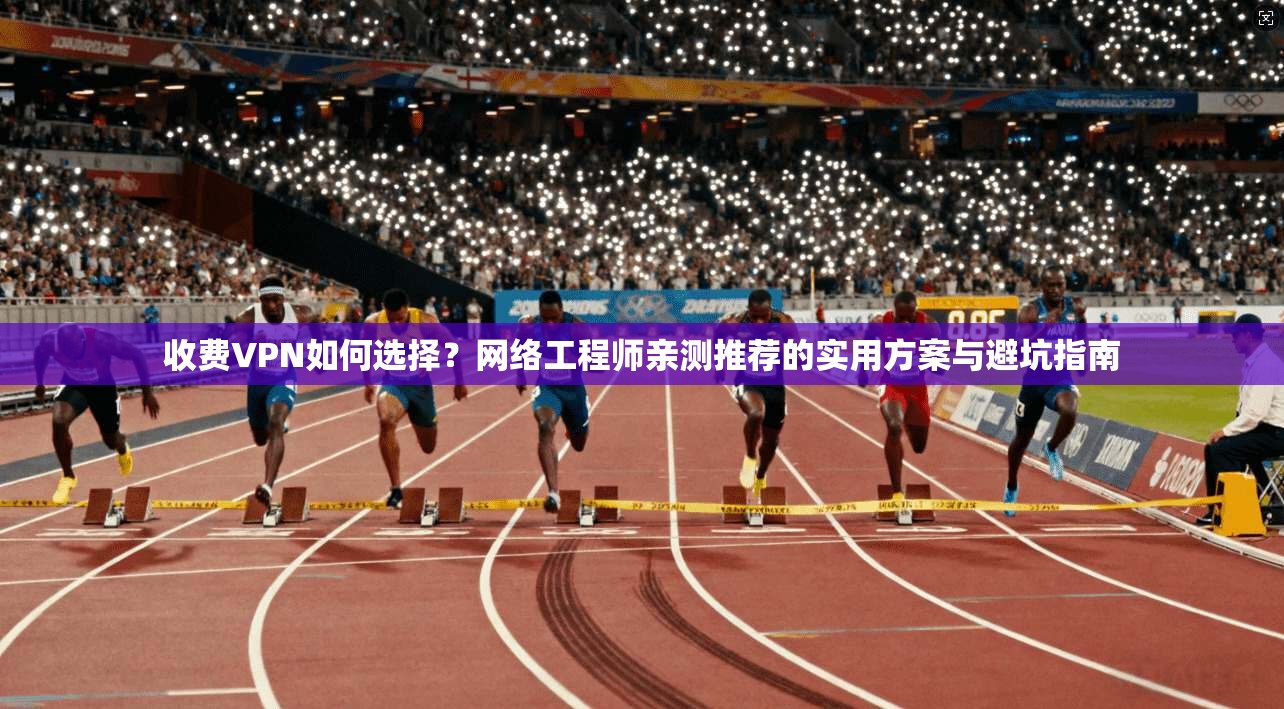收费VPN如何选择？网络工程师亲测推荐的实用方案与避坑指南