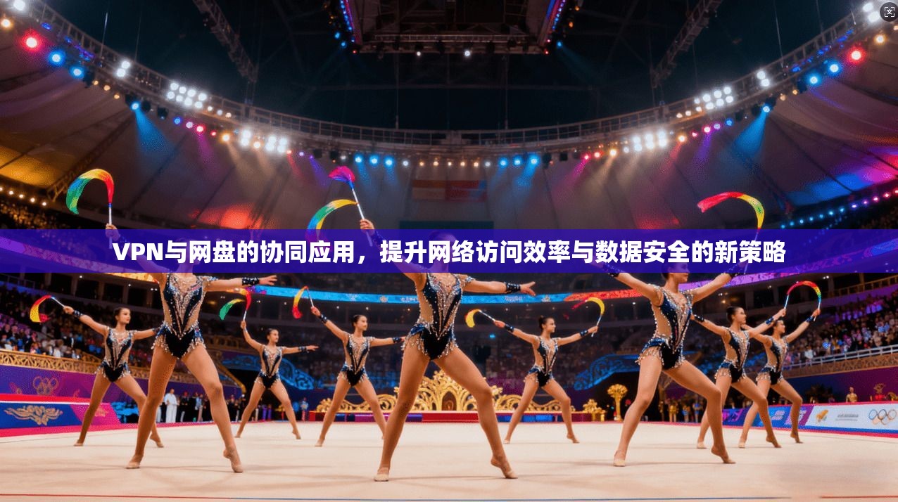 VPN与网盘的协同应用，提升网络访问效率与数据安全的新策略