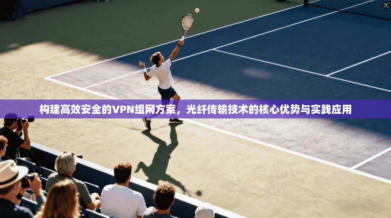 构建高效安全的VPN组网方案,光纤传输技术的核心优势与实践应用 构建高效安全的VPN组网方案,光纤传输技术的核心优势与实践应用