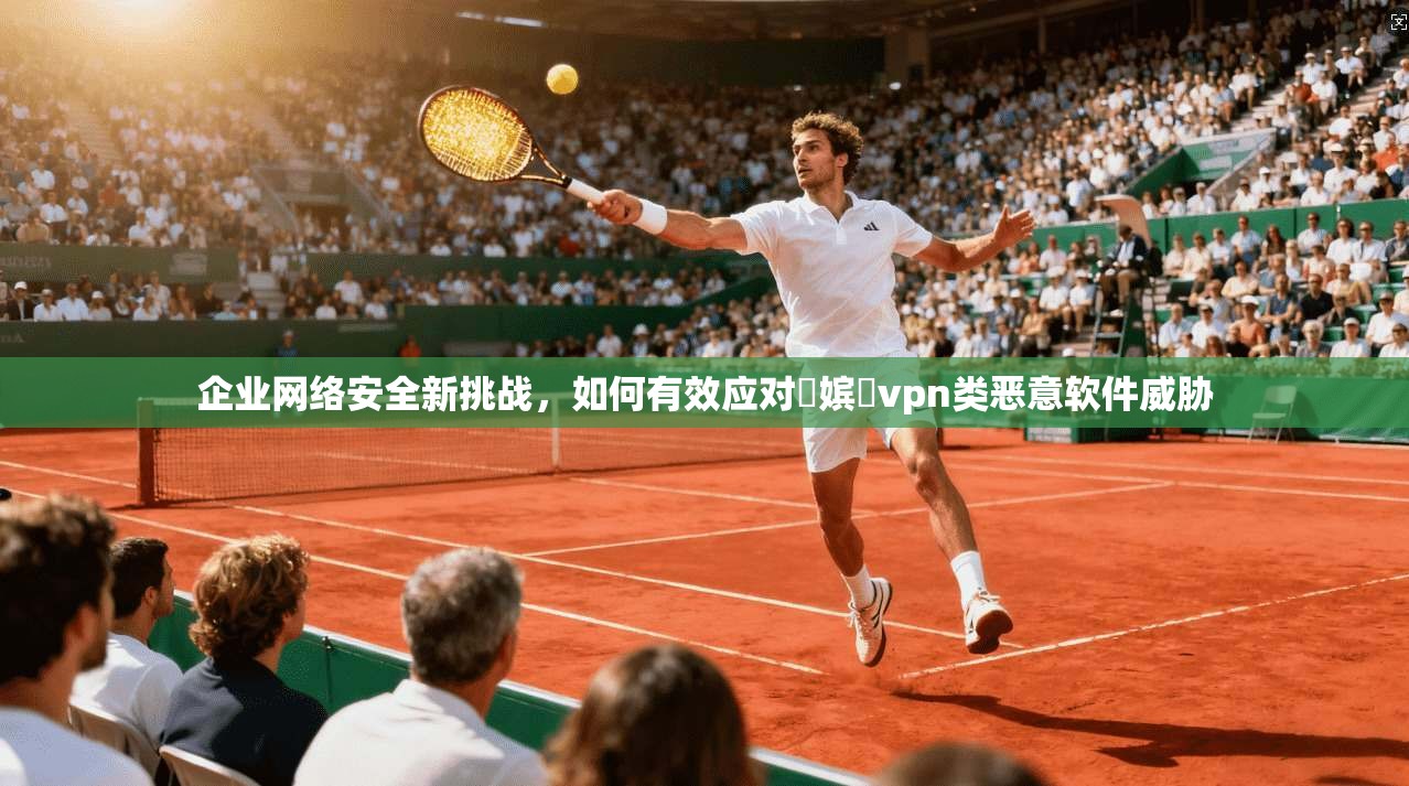 企业网络安全新挑战,如何有效应对鍦嫔収vpn类恶意软件威胁 企业网络安全新挑战,如何有效应对鍦嫔収vpn类恶意软件威胁