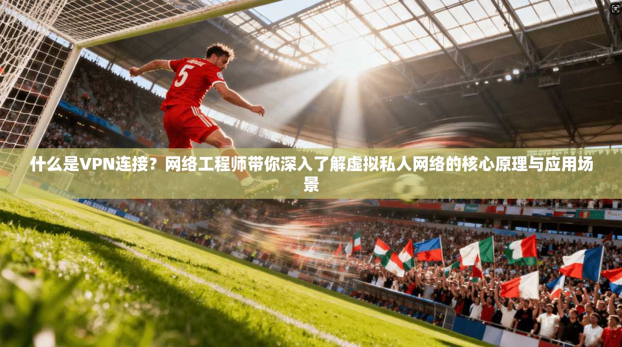 什么是VPN连接？网络工程师带你深入了解虚拟私人网络的核心原理与应用场景