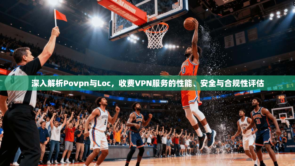 深入解析Povpn与Loc，收费VPN服务的性能、安全与合规性评估