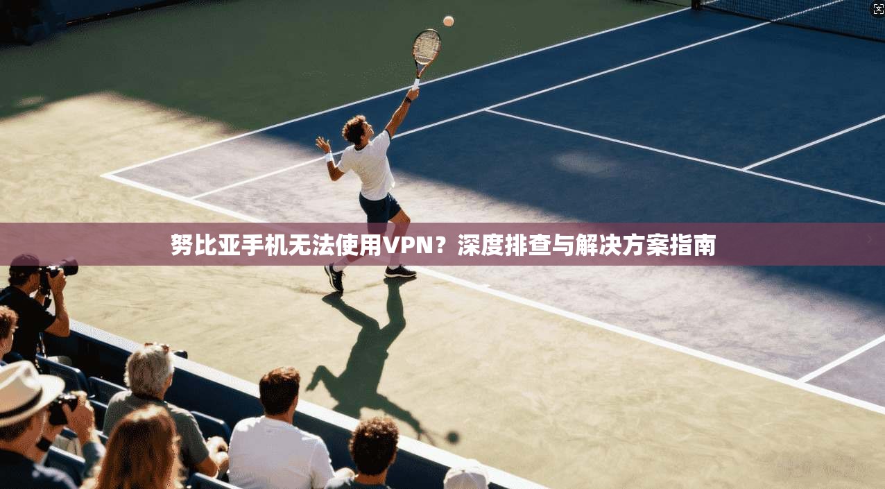 努比亚手机无法使用VPN？深度排查与解决方案指南