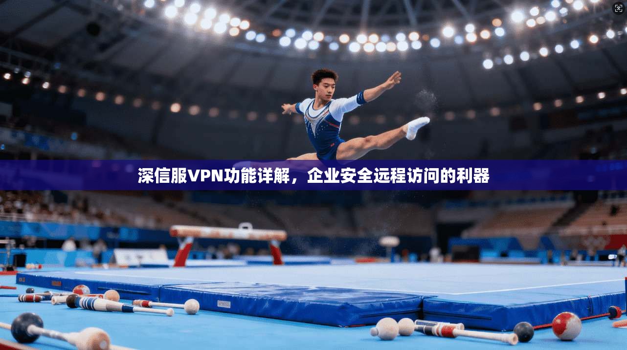 深信服VPN功能详解,企业安全远程访问的利器 深信服VPN功能详解,企业安全远程访问的利器
