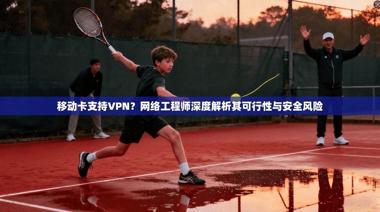 移动卡支持VPN?网络工程师深度解析其可行性与安全风险 移动卡支持VPN?网络工程师深度解析其可行性与安全风险