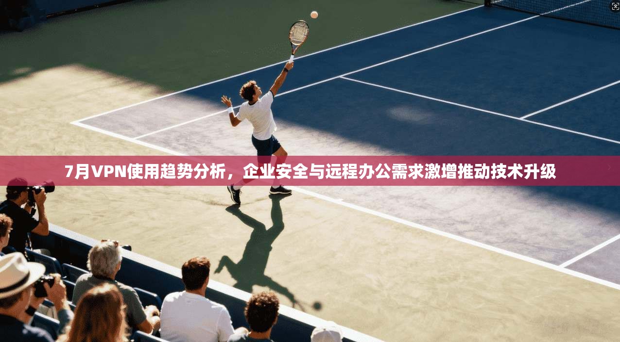 7月VPN使用趋势分析，企业安全与远程办公需求激增推动技术升级