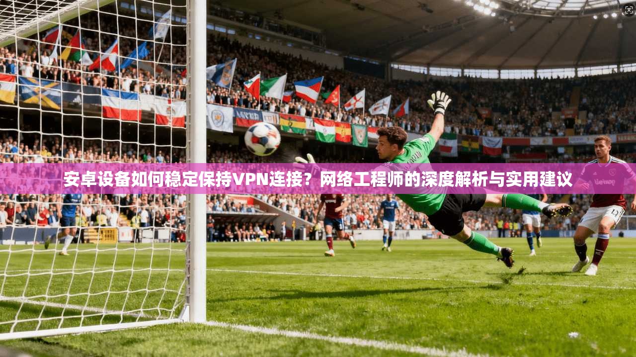 安卓设备如何稳定保持VPN连接？网络工程师的深度解析与实用建议