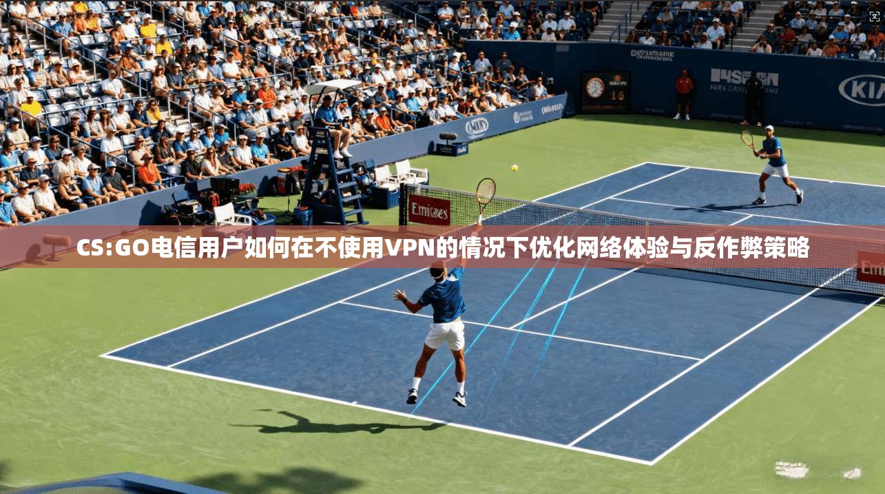 CS:GO电信用户如何在不使用VPN的情况下优化网络体验与反作弊策略