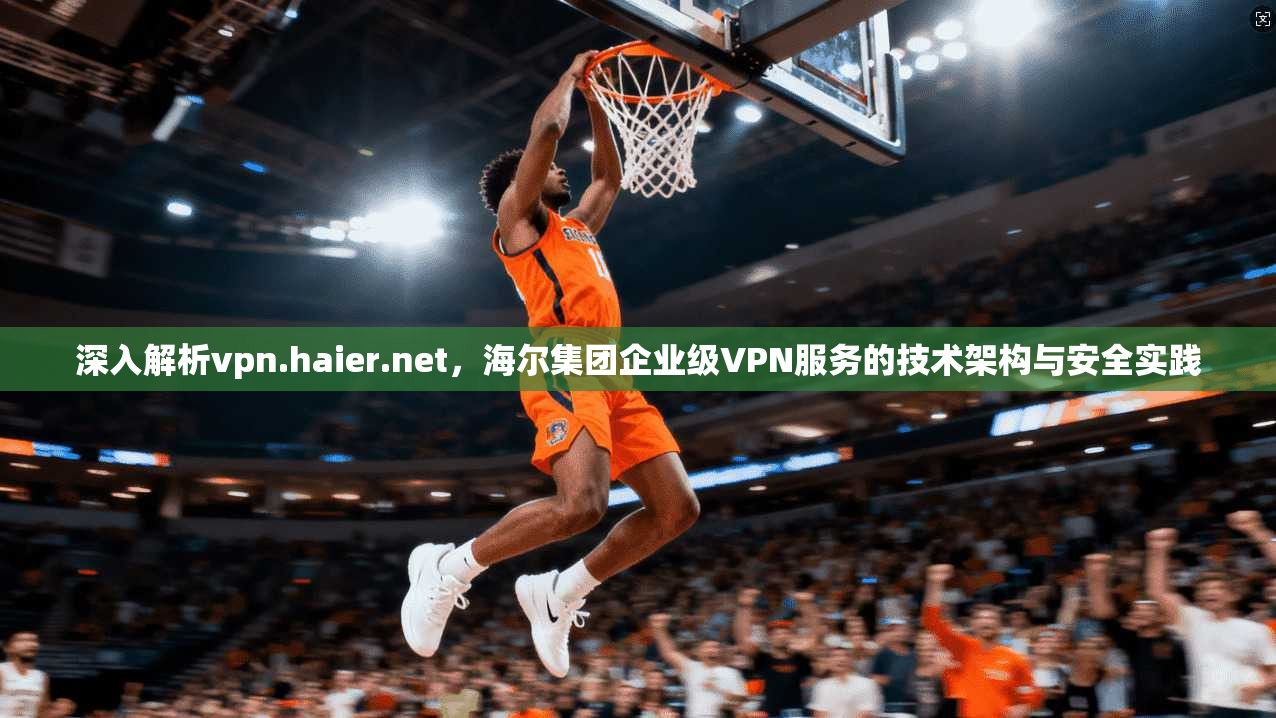 深入解析vpn.haier.net，海尔集团企业级VPN服务的技术架构与安全实践