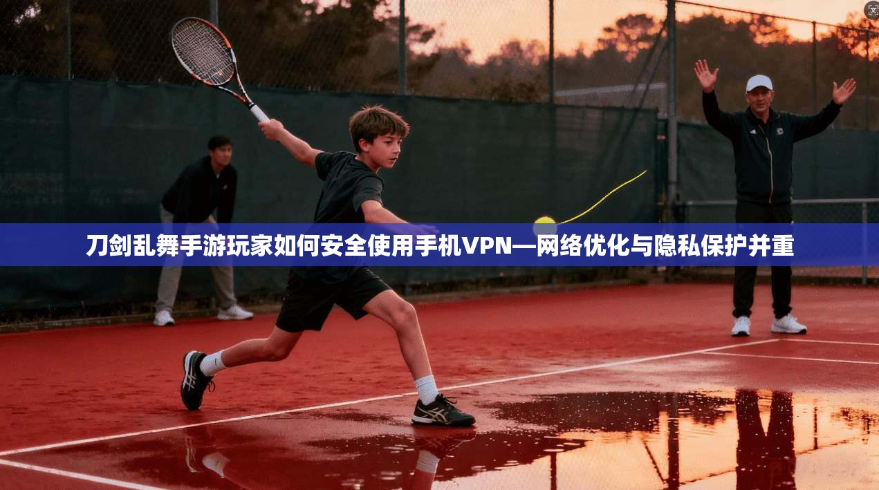 刀剑乱舞手游玩家如何安全使用手机VPN—网络优化与隐私保护并重 刀剑乱舞手游玩家如何安全使用手机VPN—网络优化与隐私保护并重