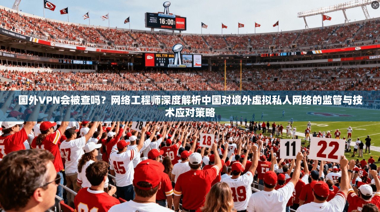 国外VPN会被查吗?网络工程师深度解析中国对境外虚拟私人网络的监管与技术应对策略 国外VPN会被查吗?网络工程师深度解析中国对境外虚拟私人网络的监管与技术应对策略