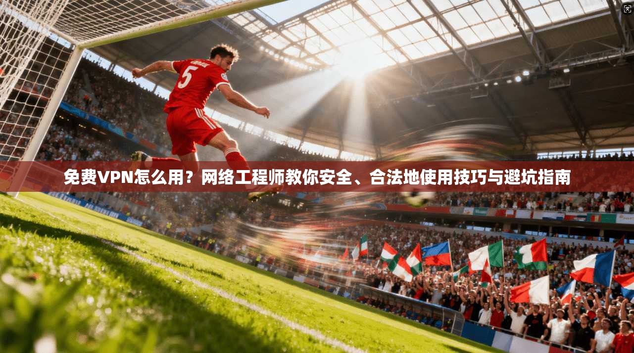 免费VPN怎么用？网络工程师教你安全、合法地使用技巧与避坑指南