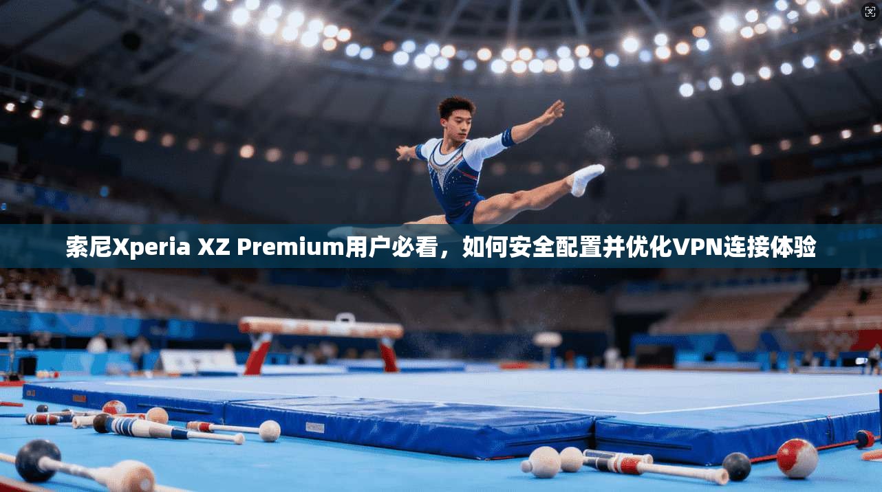 索尼Xperia XZ Premium用户必看，如何安全配置并优化VPN连接体验
