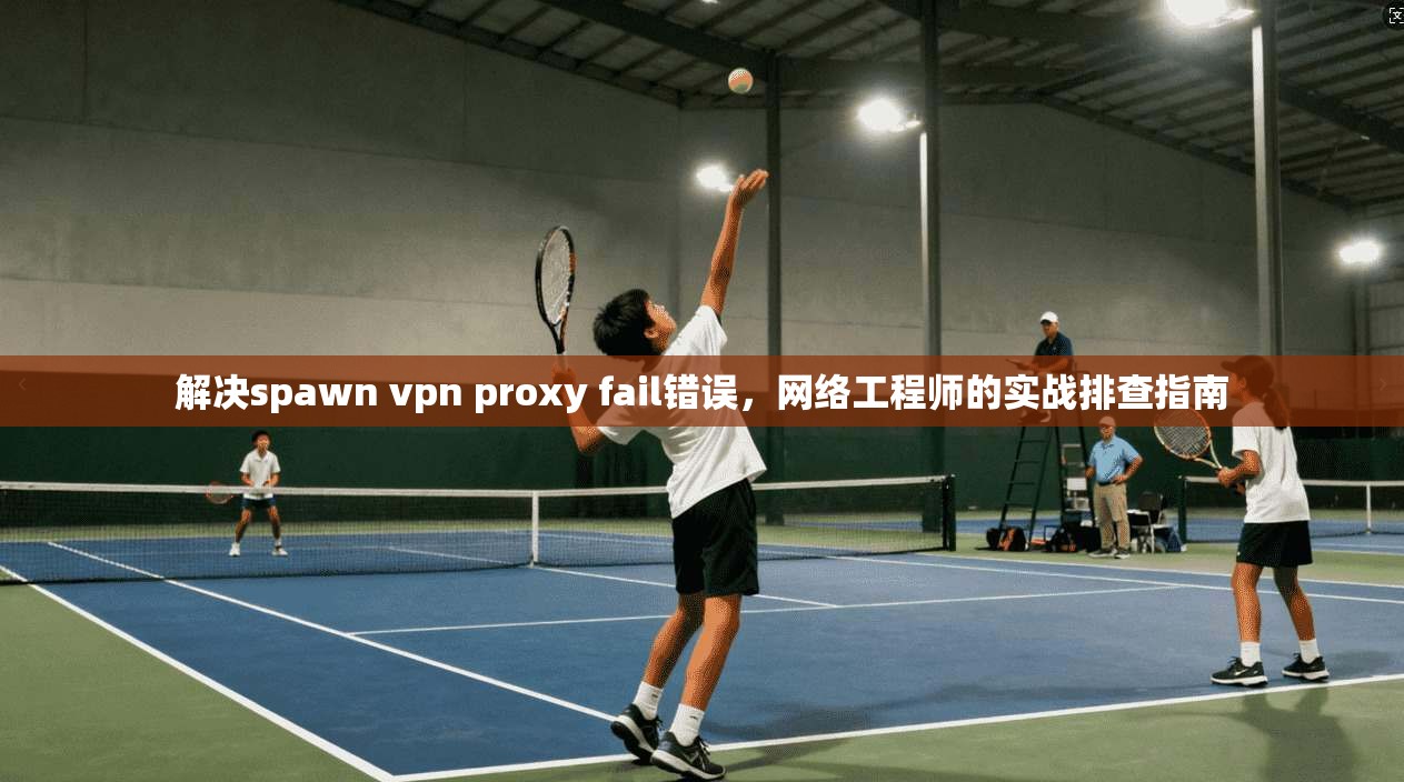 解决spawn vpn proxy fail错误，网络工程师的实战排查指南