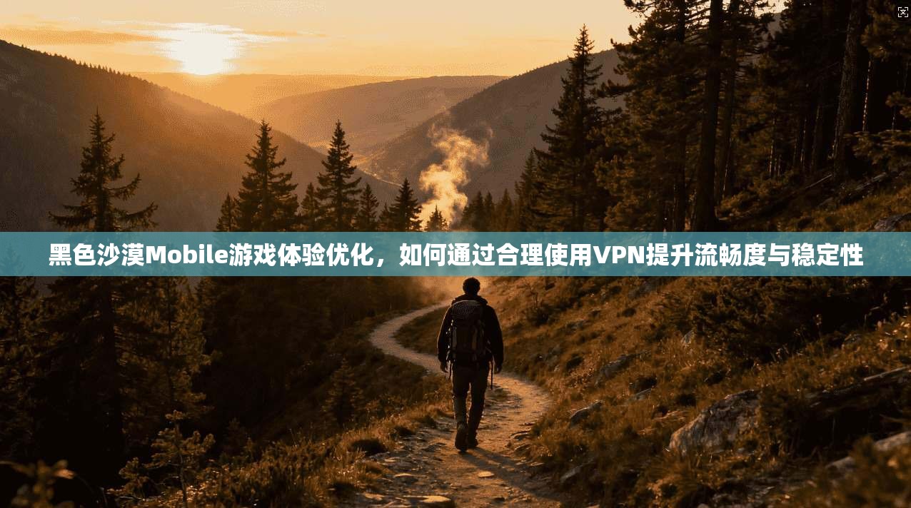 黑色沙漠Mobile游戏体验优化,如何通过合理使用VPN提升流畅度与稳定性