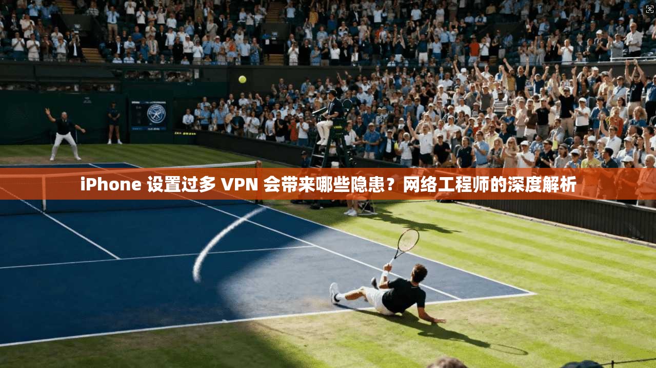 iPhone 设置过多 VPN 会带来哪些隐患？网络工程师的深度解析