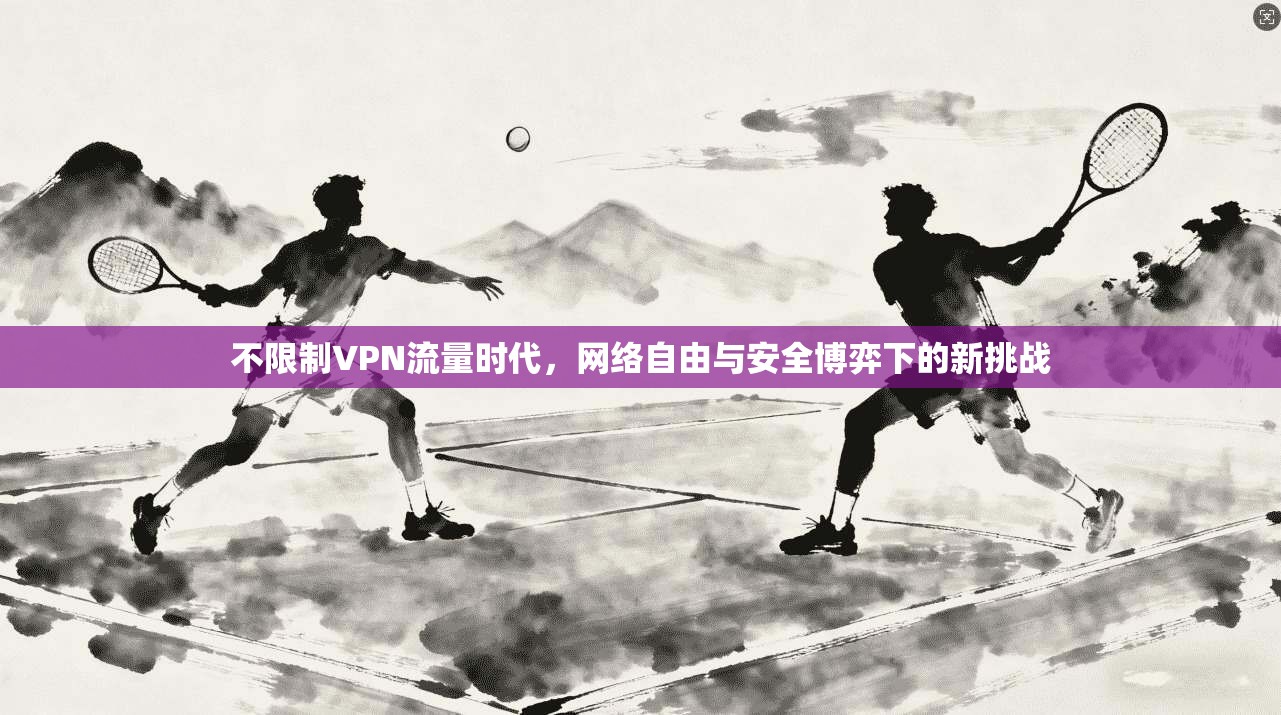 不限制VPN流量时代,网络自由与安全博弈下的新挑战 不限制VPN流量时代,网络自由与安全博弈下的新挑战