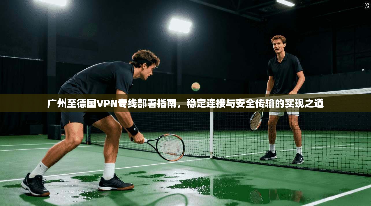 广州至德国VPN专线部署指南，稳定连接与安全传输的实现之道