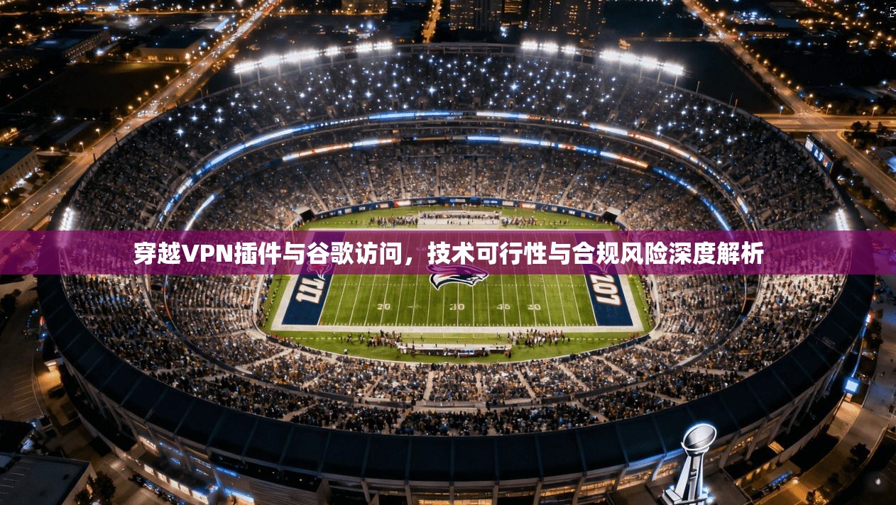 穿越VPN插件与谷歌访问,技术可行性与合规风险深度解析