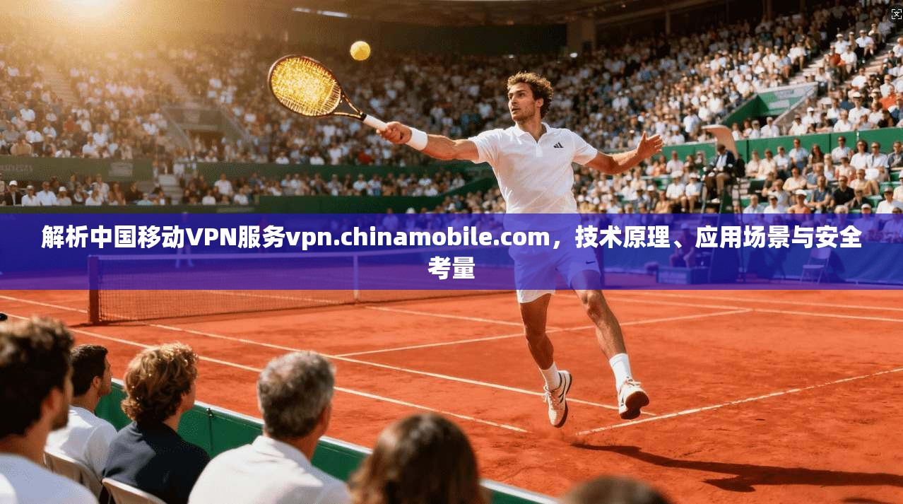 解析中国移动VPN服务vpn.chinamobile.com,技术原理、应用场景与安全考量