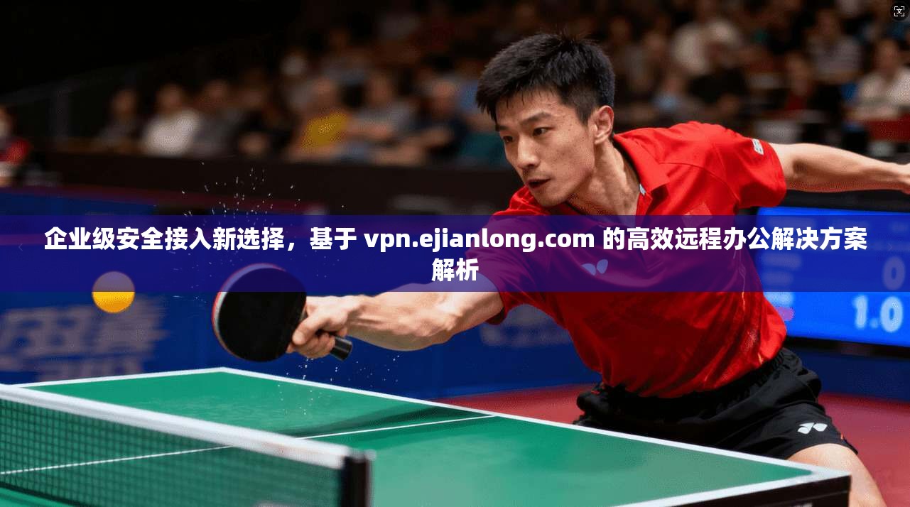 企业级安全接入新选择，基于 vpn.ejianlong.com 的高效远程办公解决方案解析