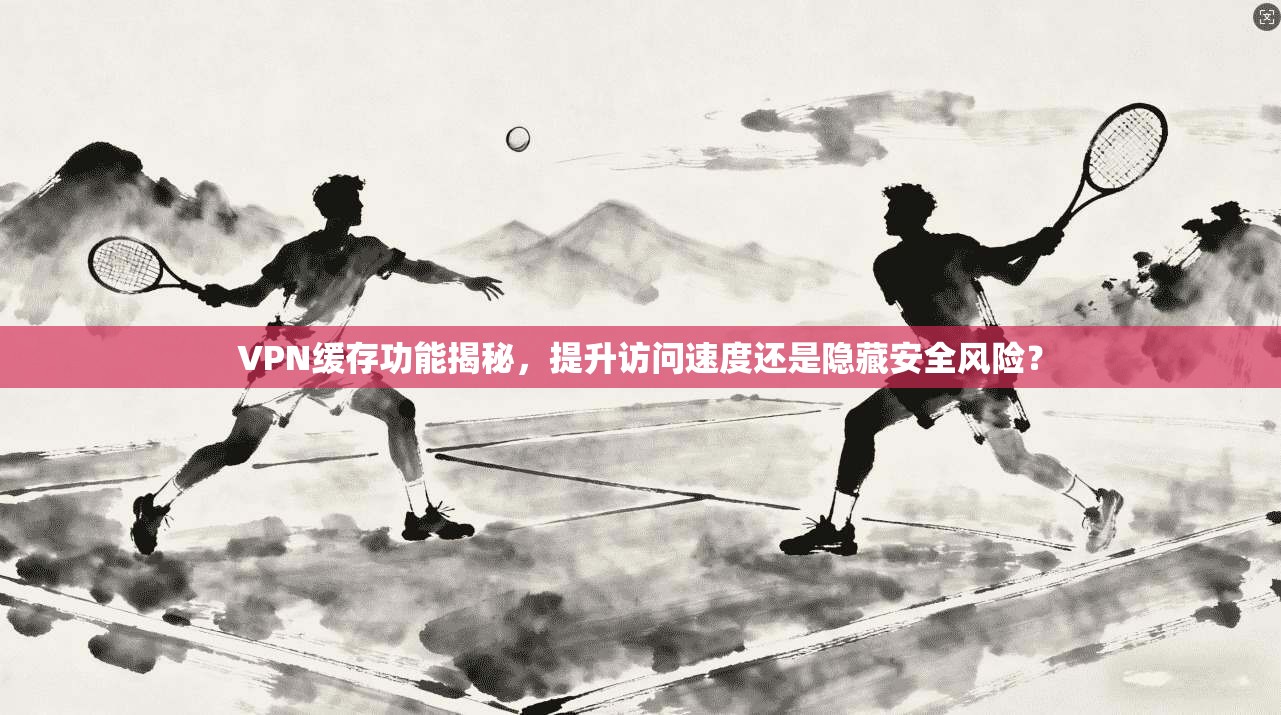 VPN缓存功能揭秘，提升访问速度还是隐藏安全风险？