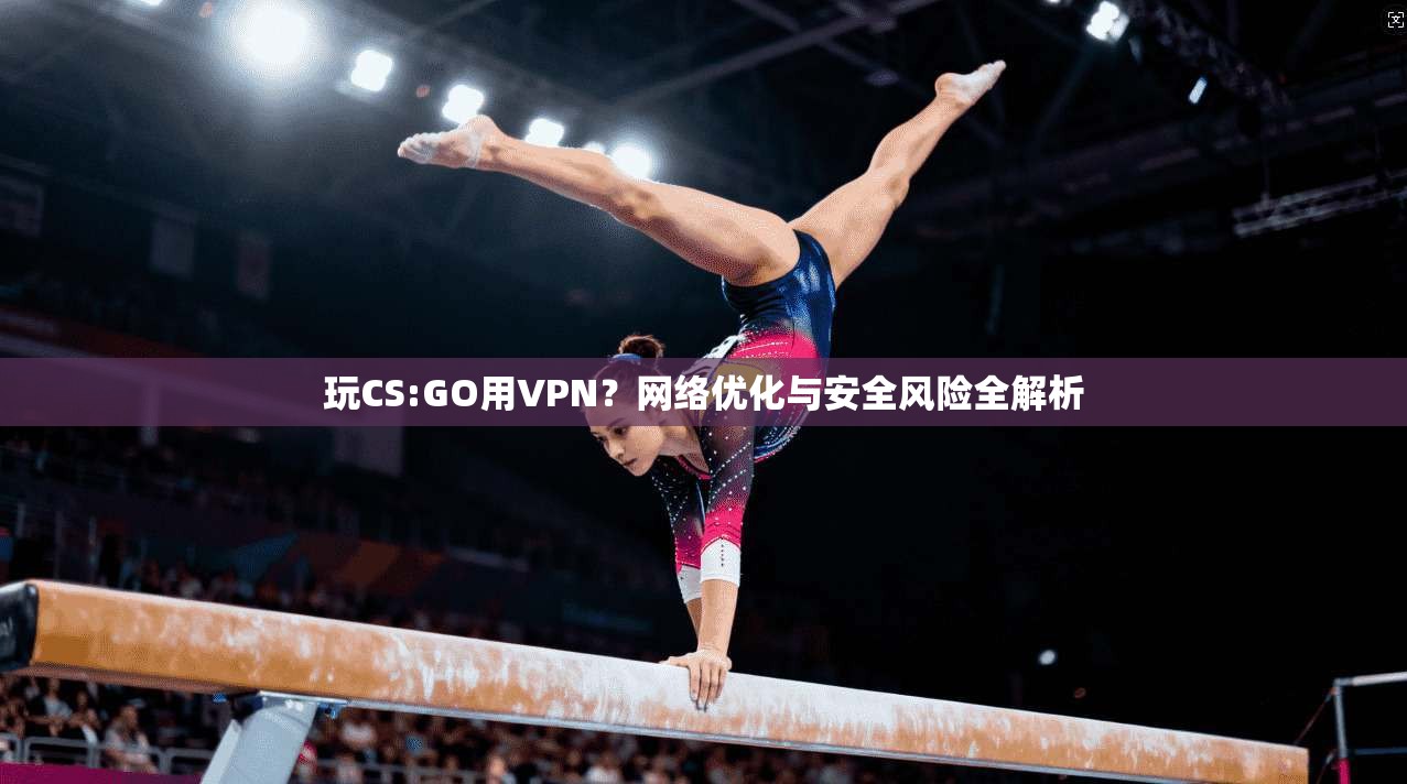 玩CS:GO用VPN?网络优化与安全风险全解析 玩CS:GO用VPN?网络优化与安全风险全解析