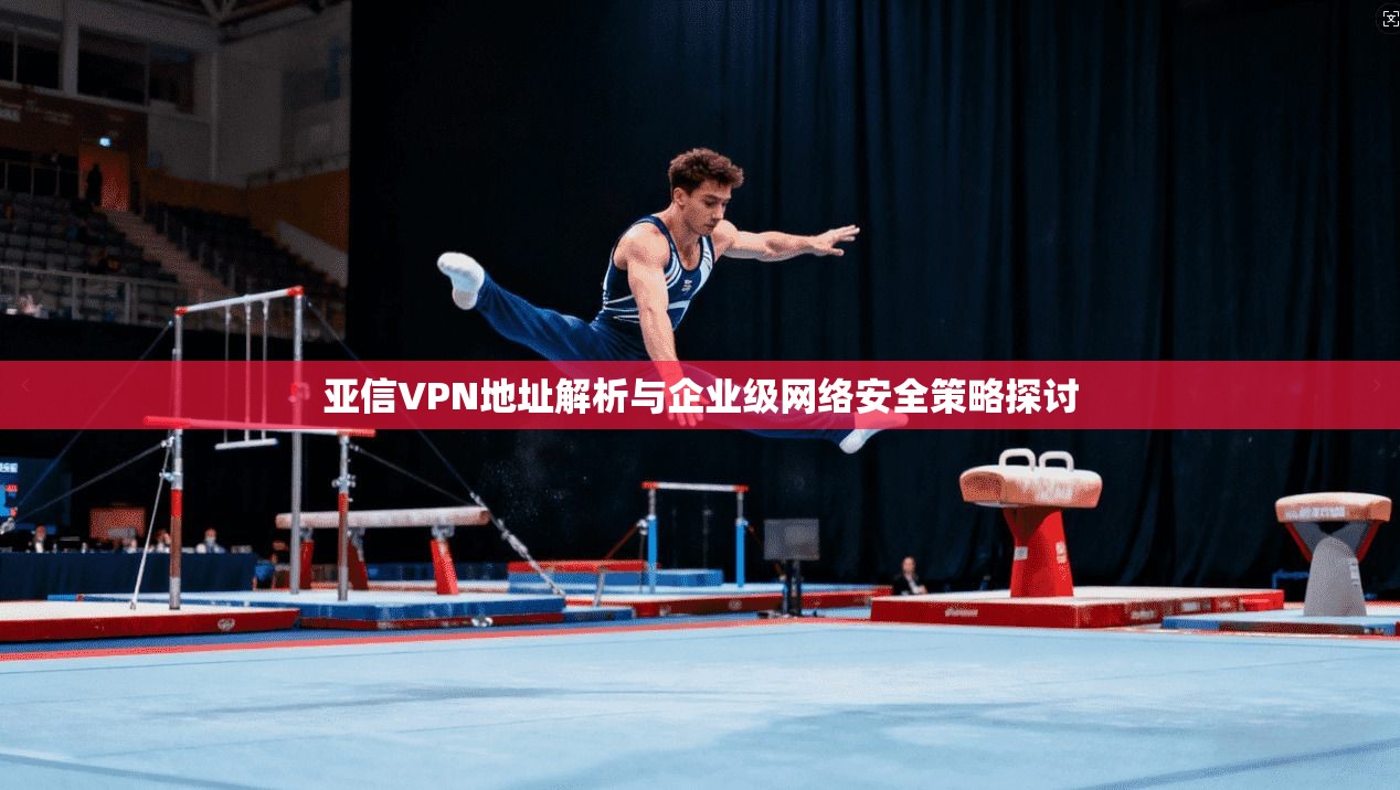 亚信VPN地址解析与企业级网络安全策略探讨