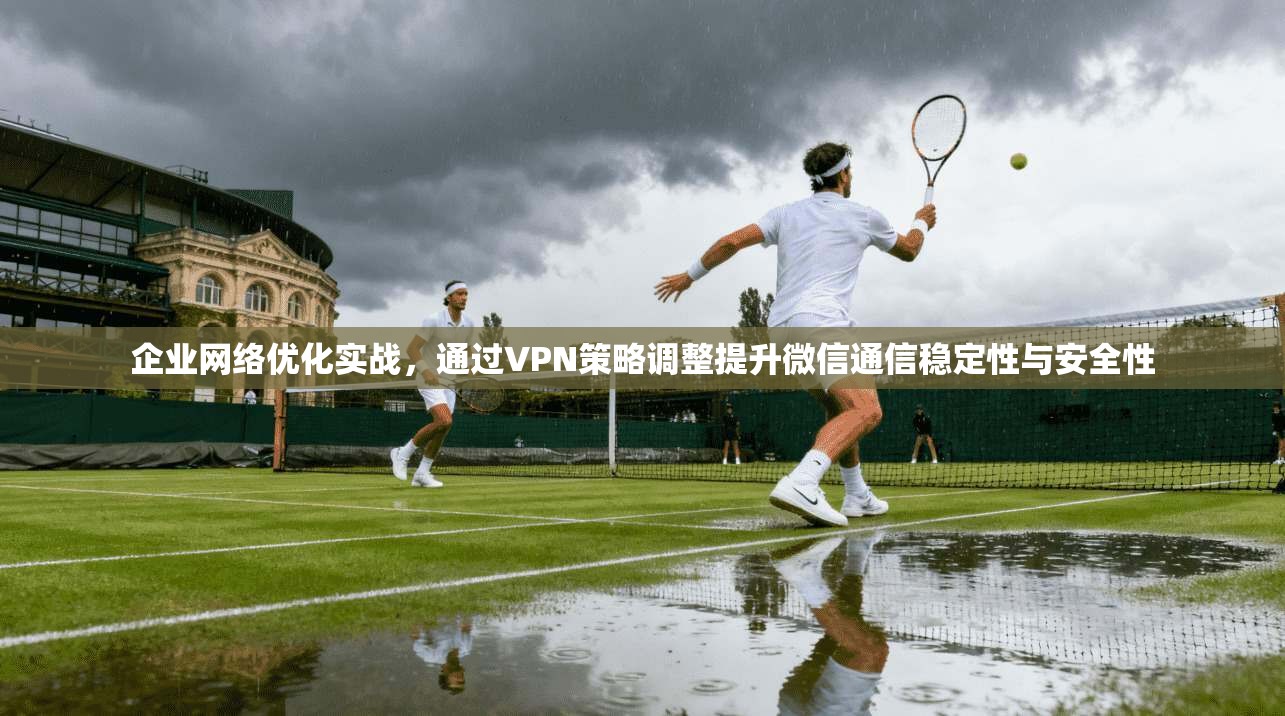 企业网络优化实战，通过VPN策略调整提升微信通信稳定性与安全性