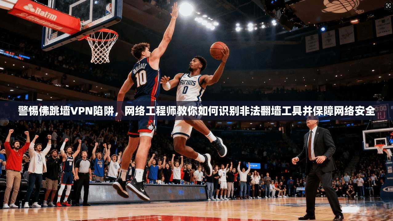 警惕佛跳墙VPN陷阱,网络工程师教你如何识别非法翻墙工具并保障网络安全 警惕佛跳墙VPN陷阱,网络工程师教你如何识别非法翻墙工具并保障网络安全