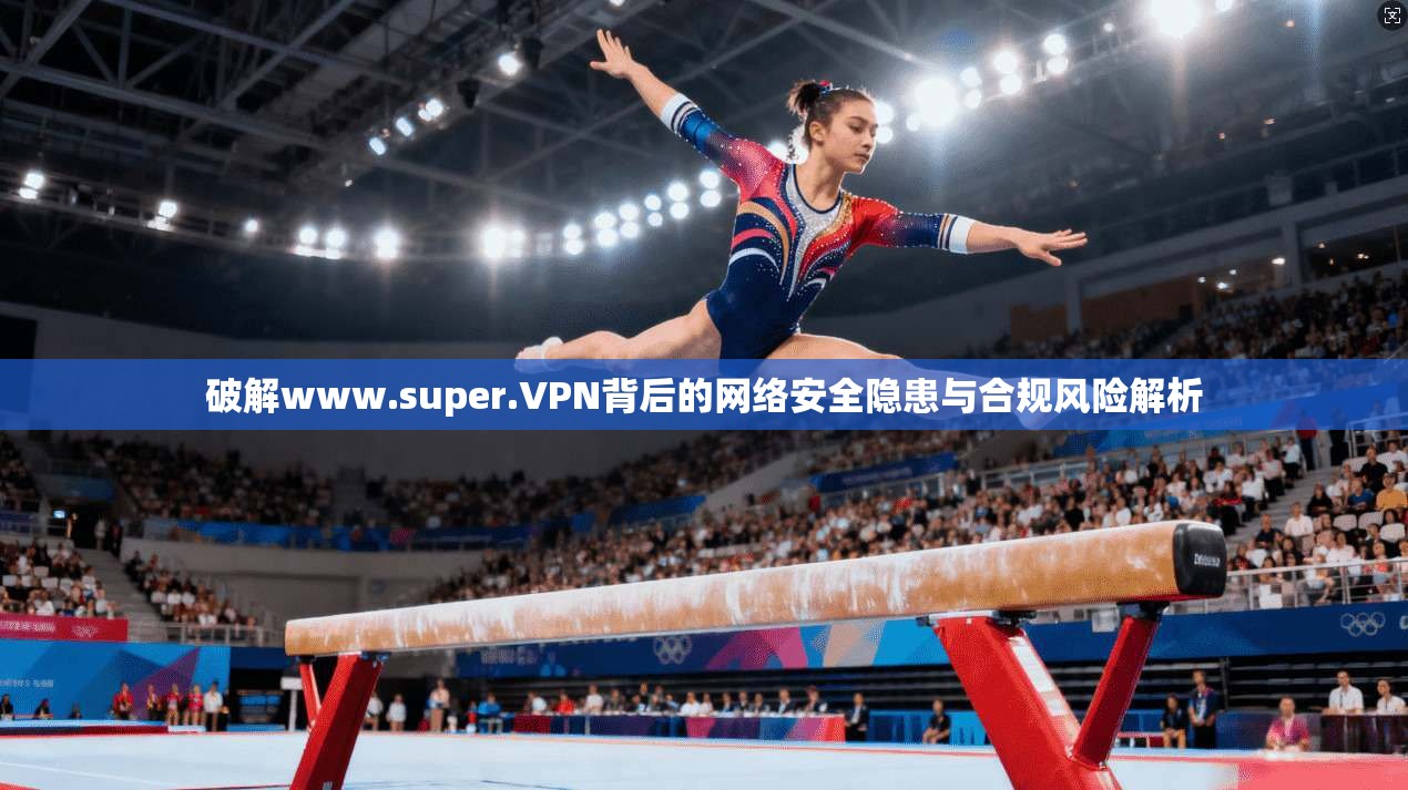 破解www.super.VPN背后的网络安全隐患与合规风险解析