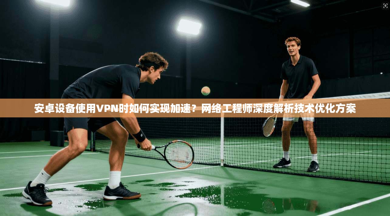 安卓设备使用VPN时如何实现加速？网络工程师深度解析技术优化方案