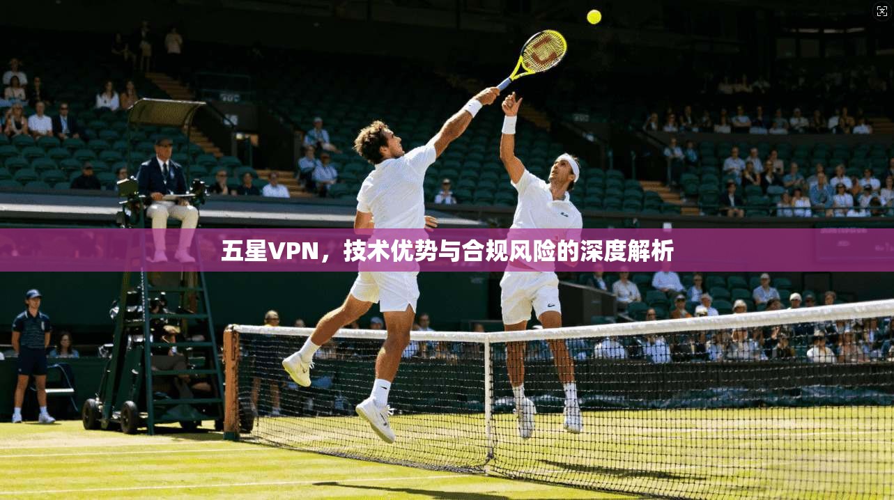 五星VPN,技术优势与合规风险的深度解析 五星VPN,技术优势与合规风险的深度解析