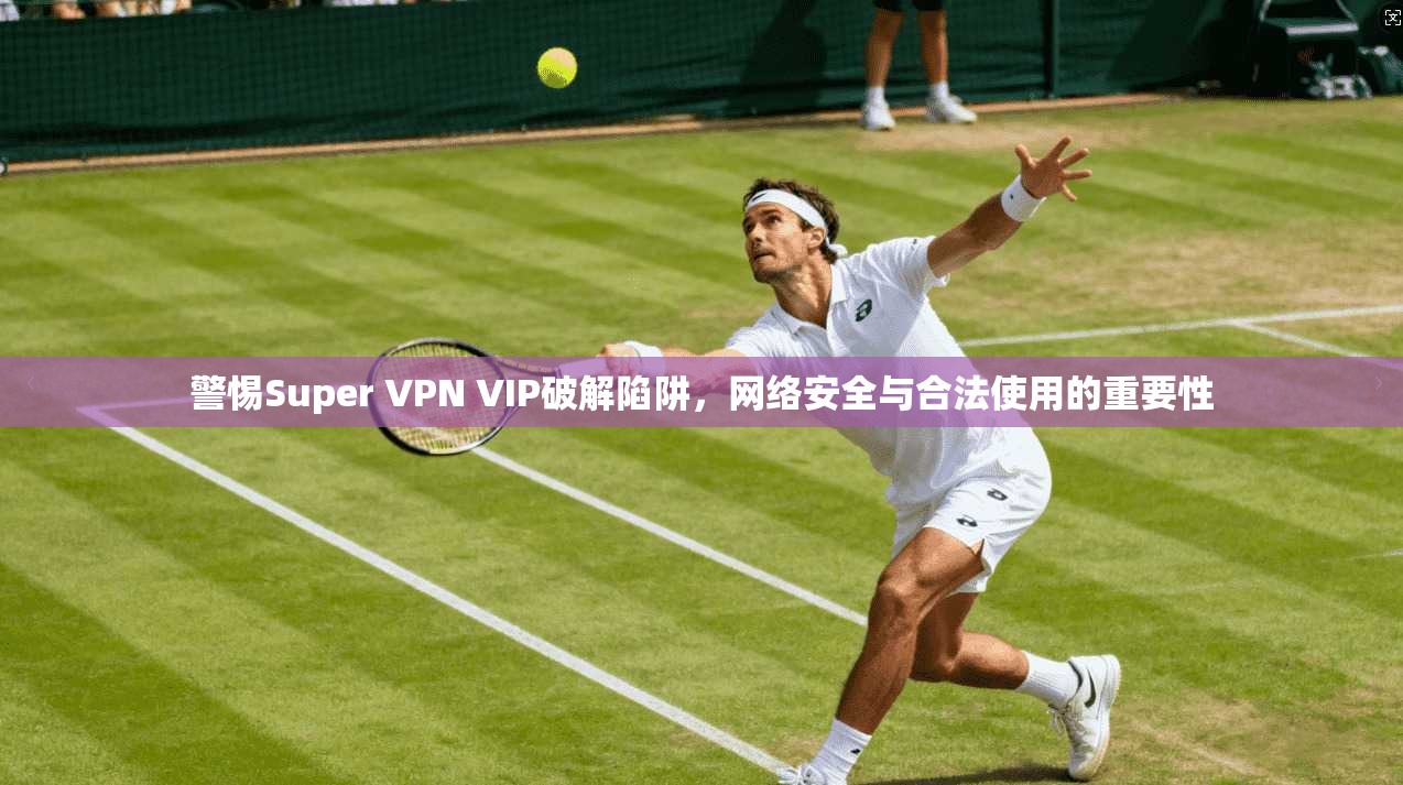 警惕Super VPN VIP破解陷阱,网络安全与合法使用的重要性
