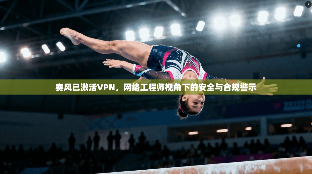 赛风已激活VPN,网络工程师视角下的安全与合规警示
