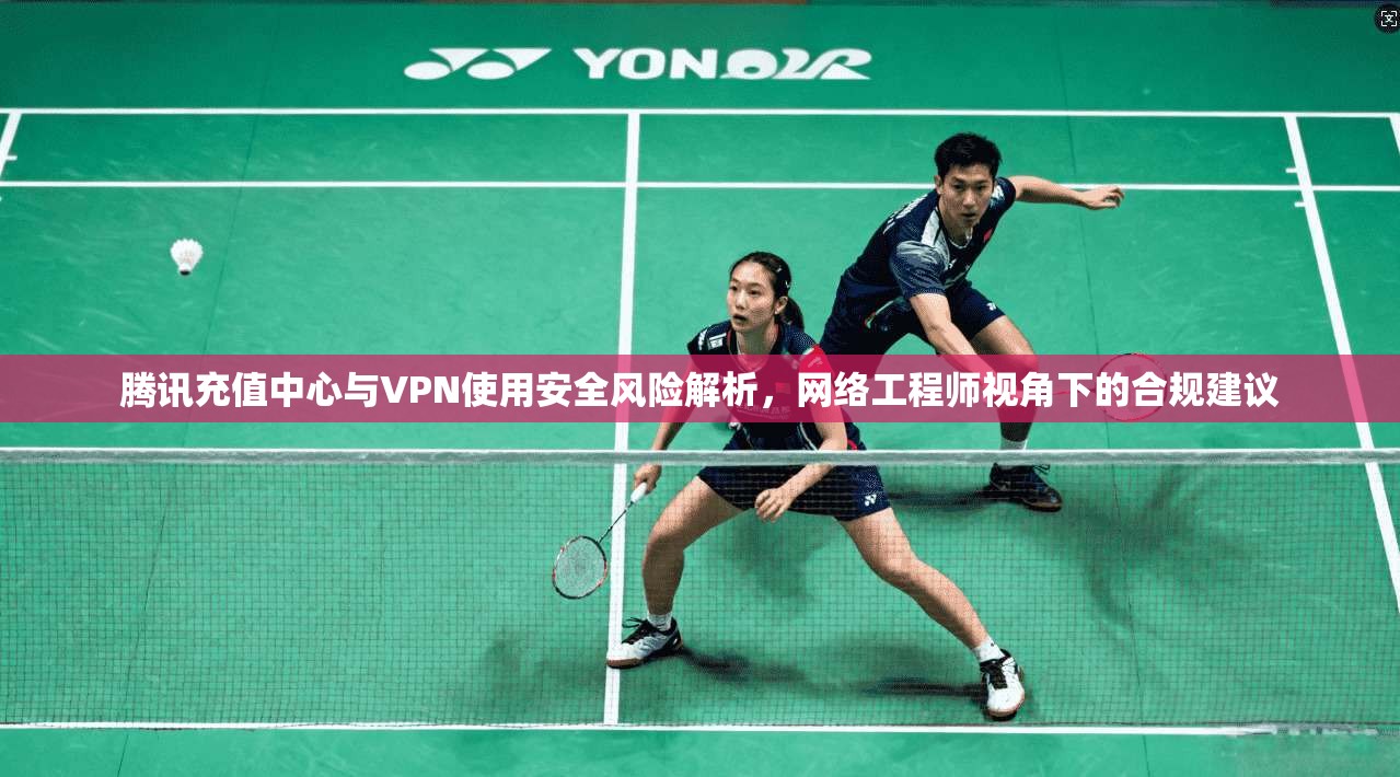腾讯充值中心与VPN使用安全风险解析，网络工程师视角下的合规建议