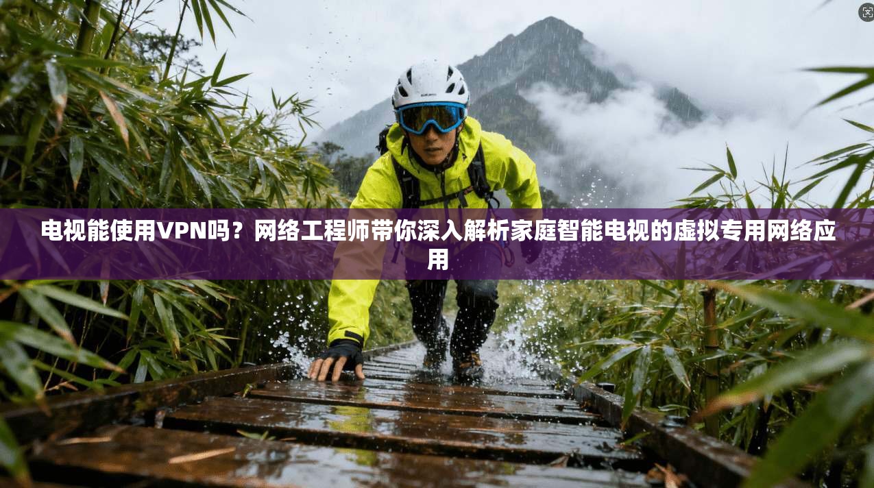 电视能使用VPN吗?网络工程师带你深入解析家庭智能电视的虚拟专用网络应用