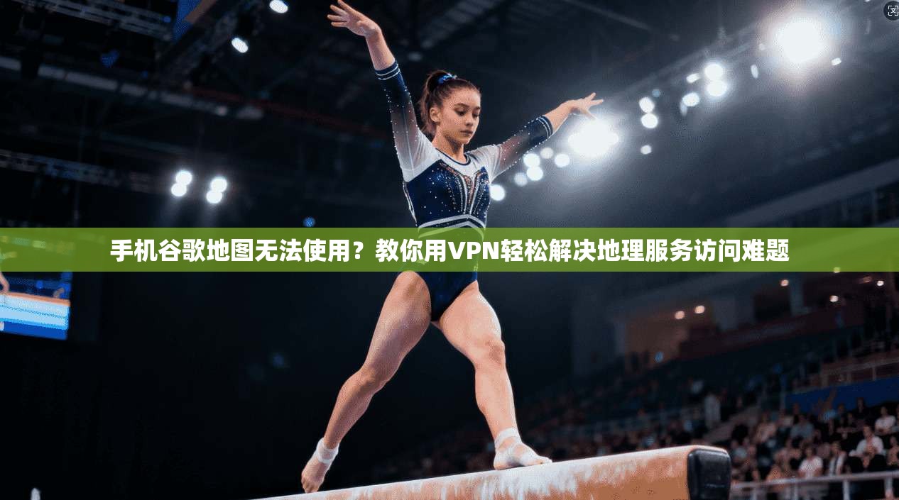 手机谷歌地图无法使用?教你用VPN轻松解决地理服务访问难题