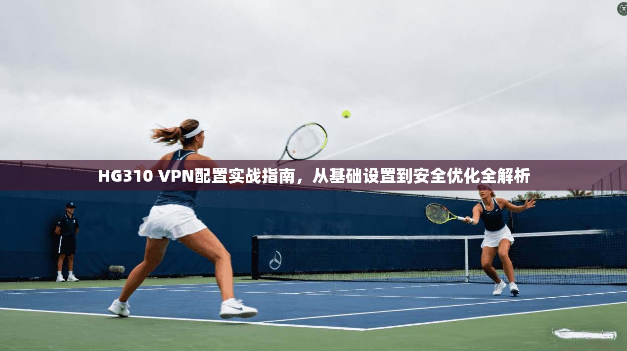 HG310 VPN配置实战指南,从基础设置到安全优化全解析 HG310 VPN配置实战指南,从基础设置到安全优化全解析