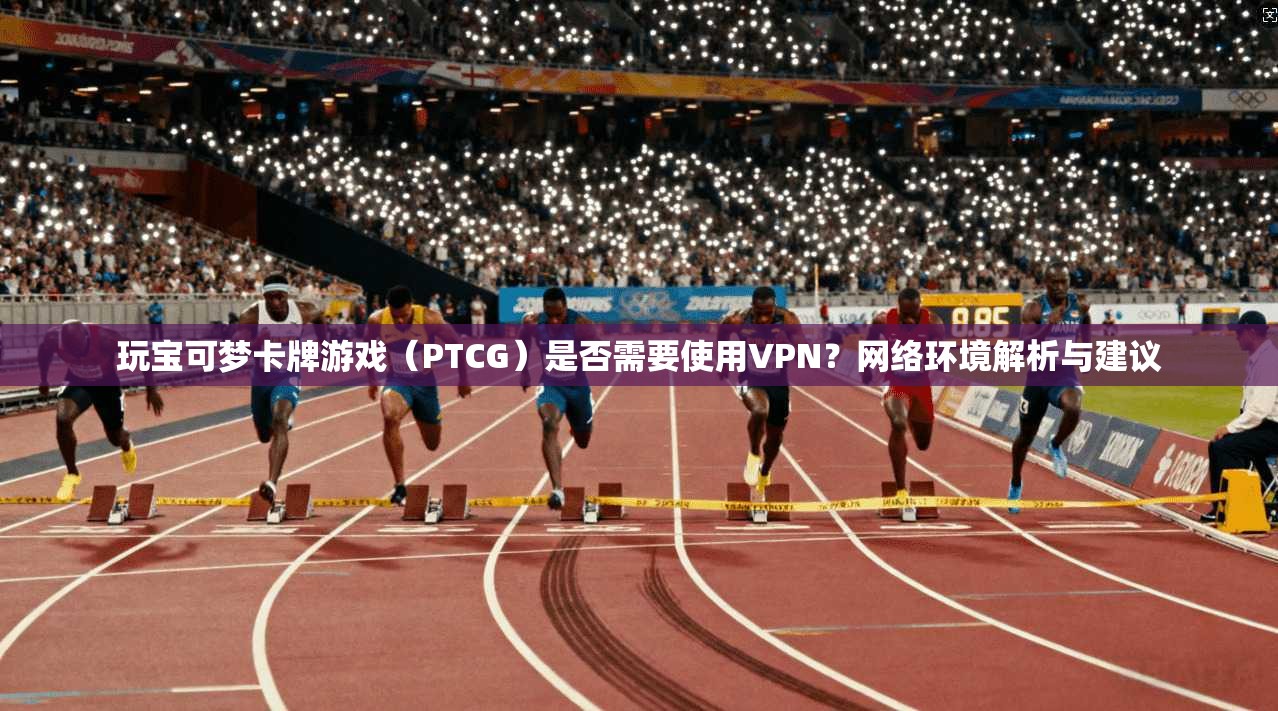 玩宝可梦卡牌游戏（PTCG）是否需要使用VPN？网络环境解析与建议